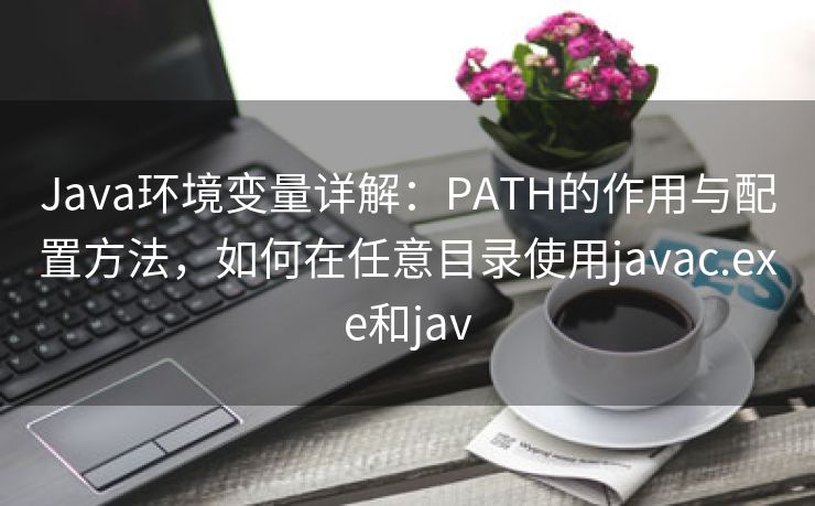 Java环境变量详解：PATH的作用与配置方法，如何在任意目录使用javac.exe和jav