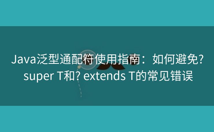Java泛型通配符使用指南：如何避免? super T和? extends T的常见错误