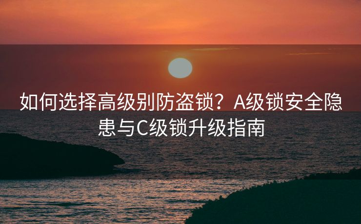 如何选择高级别防盗锁？A级锁安全隐患与C级锁升级指南