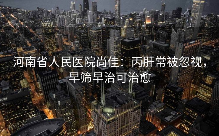河南省人民医院尚佳：丙肝常被忽视，早筛早治可治愈