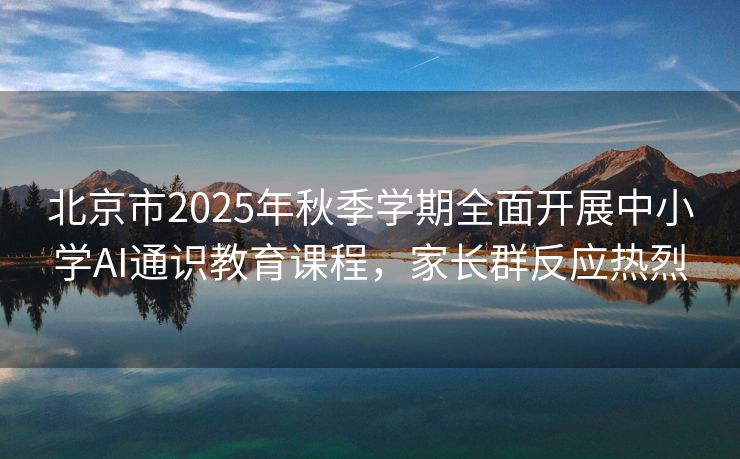 北京市2025年秋季学期全面开展中小学AI通识教育课程,家长群反应热烈 北京市2025年秋季学期全面开展中小学AI通识教育课程,家长群反应热烈
