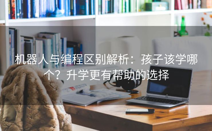 机器人与编程区别解析：孩子该学哪个？升学更有帮助的选择