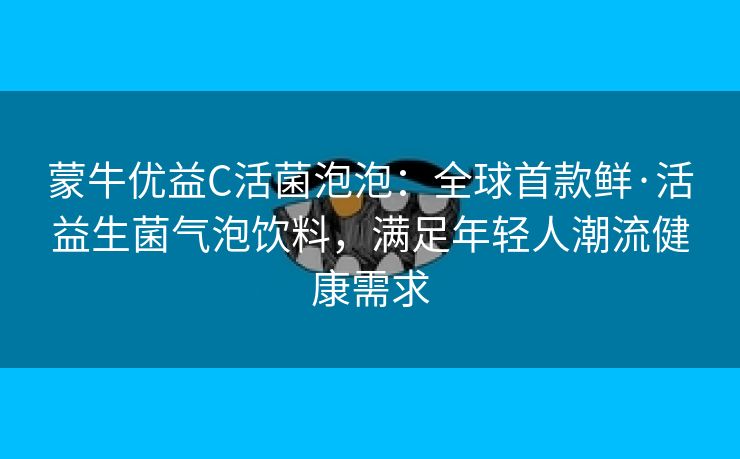 蒙牛优益C活菌泡泡：全球首款鲜·活益生菌气泡饮料，满足年轻人潮流健康需求