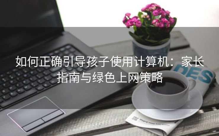 如何正确引导孩子使用计算机:家长指南与绿色上网策略 如何正确引导孩子使用计算机:家长指南与绿色上网策略