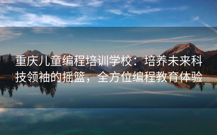 重庆儿童编程培训学校：培养未来科技领袖的摇篮，全方位编程教育体验