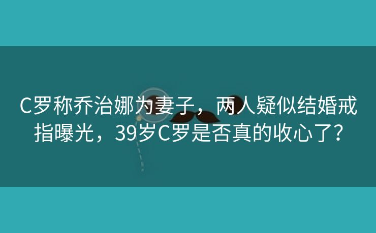 C罗称乔治娜为妻子，两人疑似结婚戒指曝光，39岁C罗是否真的收心了？