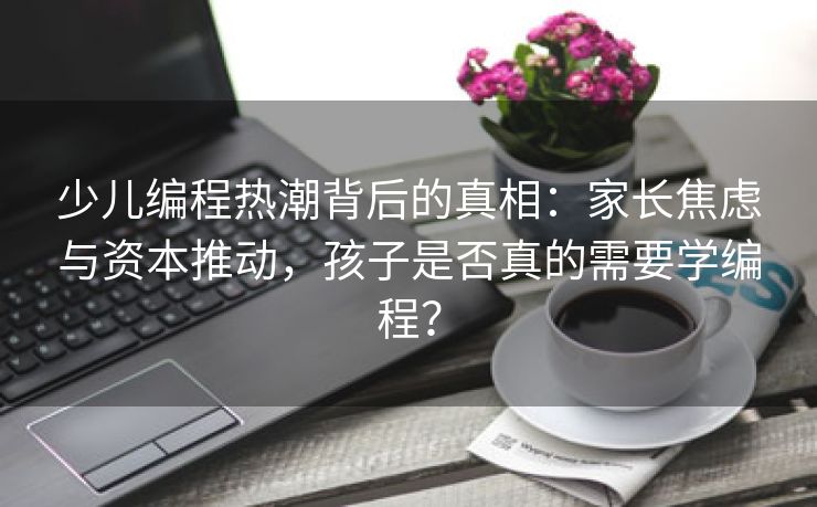 少儿编程热潮背后的真相：家长焦虑与资本推动，孩子是否真的需要学编程？