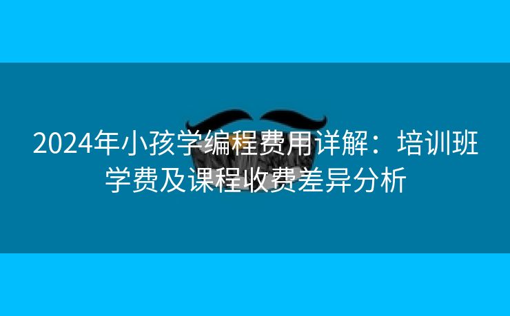 2024年小孩学编程费用详解：培训班学费及课程收费差异分析