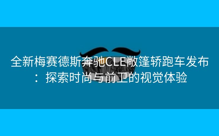 全新梅赛德斯奔驰CLE敞篷轿跑车发布：探索时尚与前卫的视觉体验