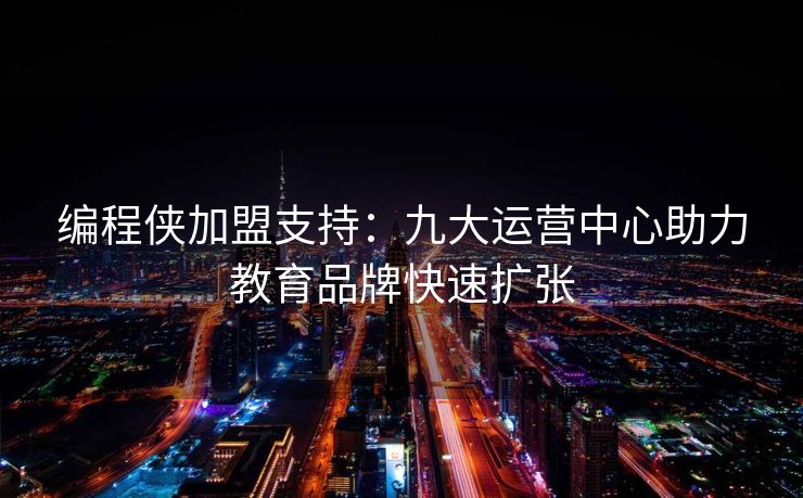 编程侠加盟支持：九大运营中心助力教育品牌快速扩张