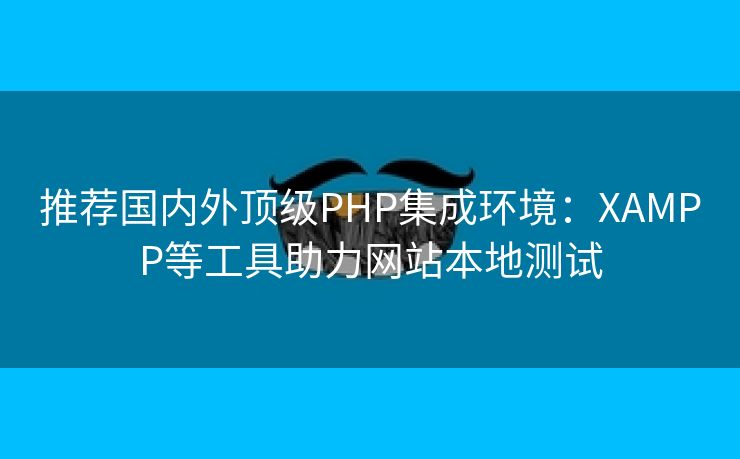 推荐国内外顶级PHP集成环境：XAMPP等工具助力网站本地测试
