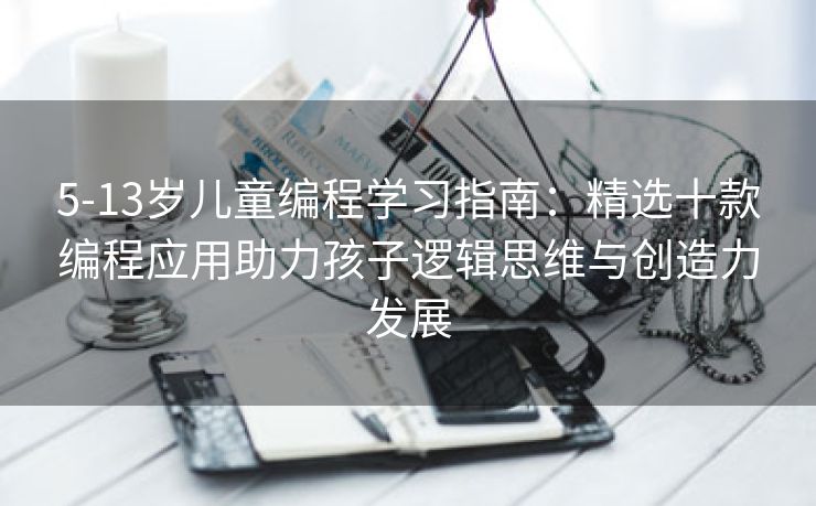5-13岁儿童编程学习指南：精选十款编程应用助力孩子逻辑思维与创造力发展