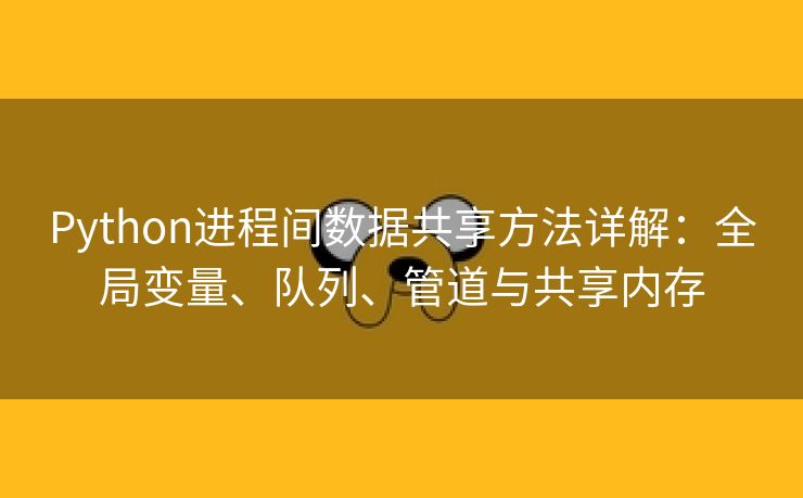 Python进程间数据共享方法详解：全局变量、队列、管道与共享内存