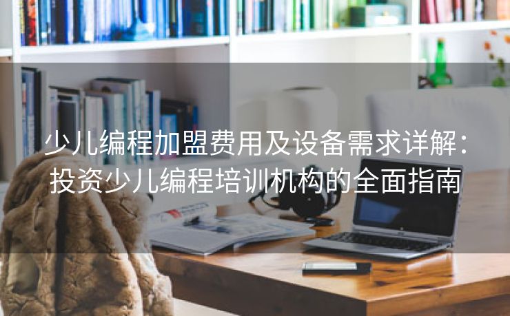 少儿编程加盟费用及设备需求详解：投资少儿编程培训机构的全面指南