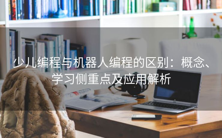 少儿编程与机器人编程的区别：概念、学习侧重点及应用解析