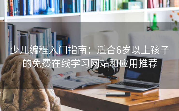 少儿编程入门指南：适合6岁以上孩子的免费在线学习网站和应用推荐