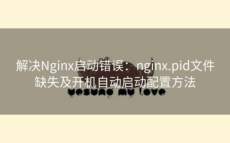解决Nginx启动错误：nginx.pid文件缺失及开机自动启动配置方法