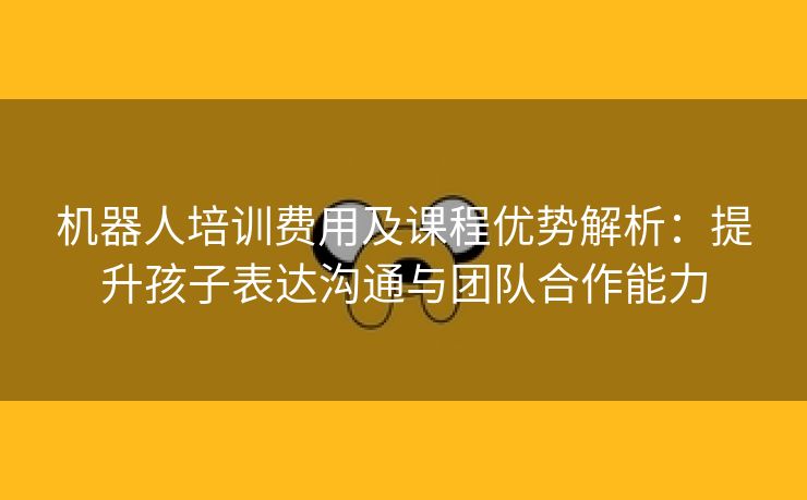 机器人培训费用及课程优势解析:提升孩子表达沟通与团队合作能力 机器人培训费用及课程优势解析:提升孩子表达沟通与团队合作能力