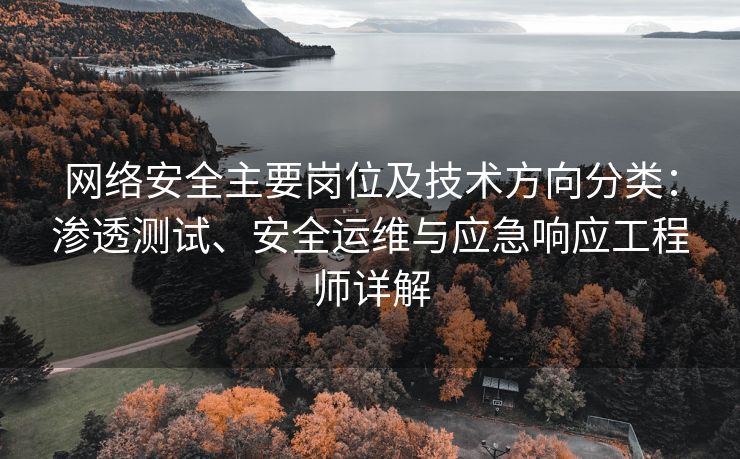 网络安全主要岗位及技术方向分类：渗透测试、安全运维与应急响应工程师详解