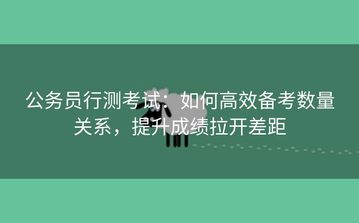 公务员行测考试：如何高效备考数量关系，提升成绩拉开差距