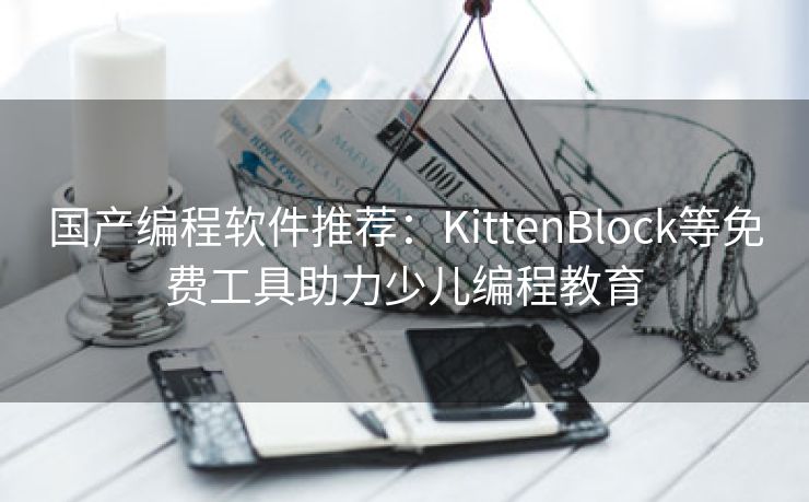 国产编程软件推荐：KittenBlock等免费工具助力少儿编程教育