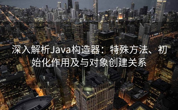 深入解析Java构造器：特殊方法、初始化作用及与对象创建关系
