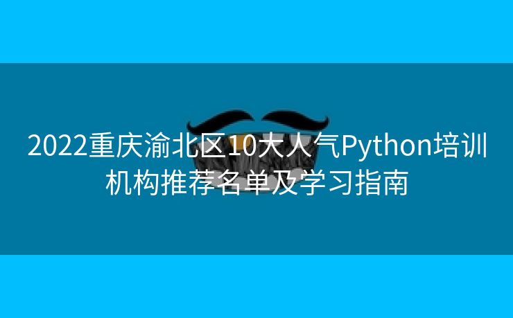 2022重庆渝北区10大人气Python培训机构推荐名单及学习指南