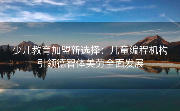 少儿教育加盟新选择：儿童编程机构引领德智体美劳全面发展