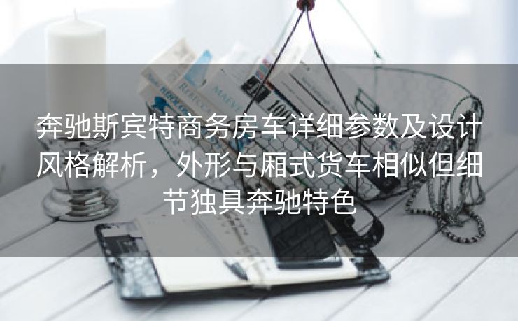 奔驰斯宾特商务房车详细参数及设计风格解析，外形与厢式货车相似但细节独具奔驰特色