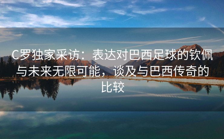 C罗独家采访：表达对巴西足球的钦佩与未来无限可能，谈及与巴西传奇的比较