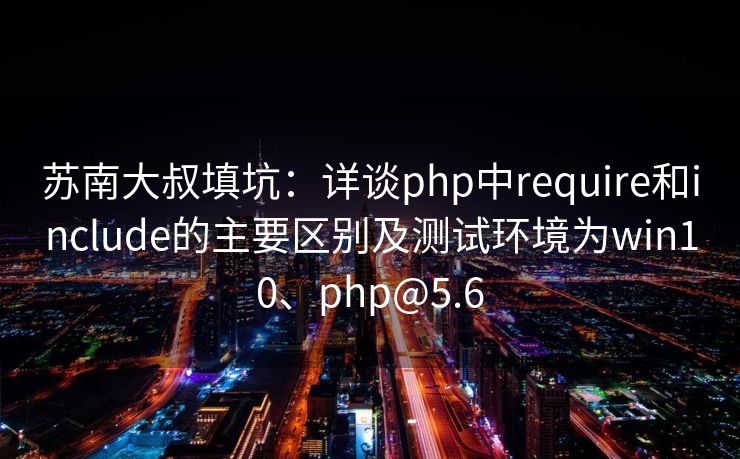 苏南大叔填坑：详谈php中require和include的主要区别及测试环境为win10、php@5.6