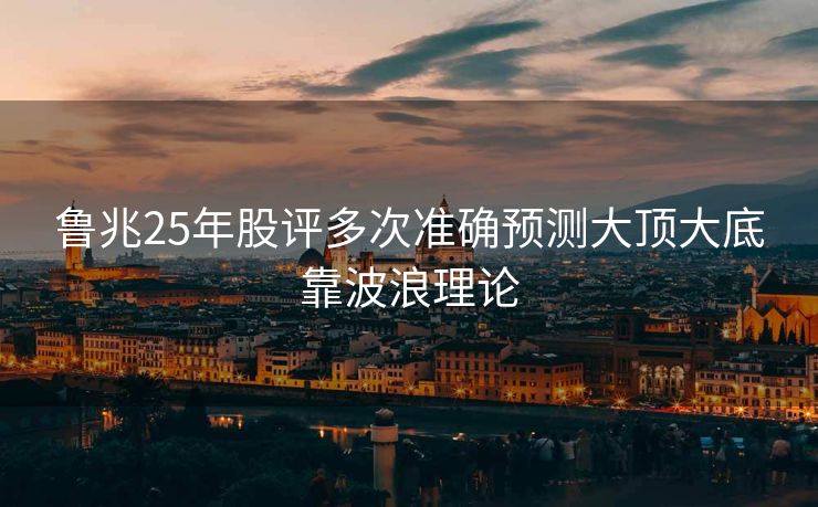 鲁兆25年股评多次准确预测大顶大底靠波浪理论 鲁兆25年股评多次准确预测大顶大底靠波浪理论