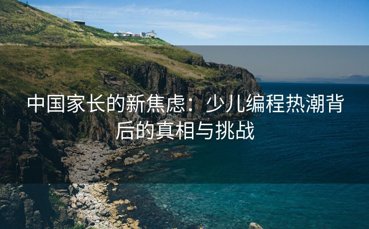 中国家长的新焦虑：少儿编程热潮背后的真相与挑战
