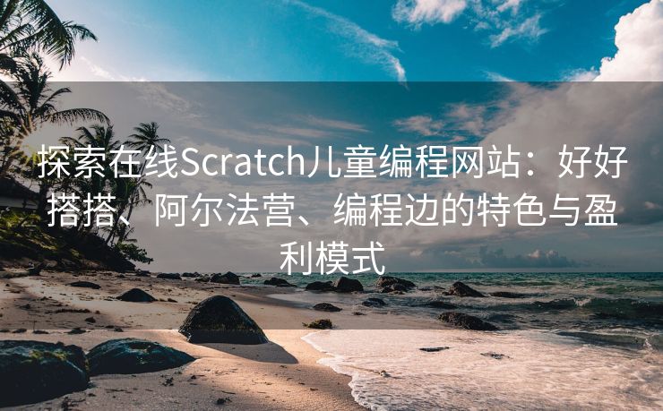 探索在线Scratch儿童编程网站:好好搭搭、阿尔法营、编程边的特色与盈利模式 探索在线Scratch儿童编程网站:好好搭搭、阿尔法营、编程边的特色与盈利模式