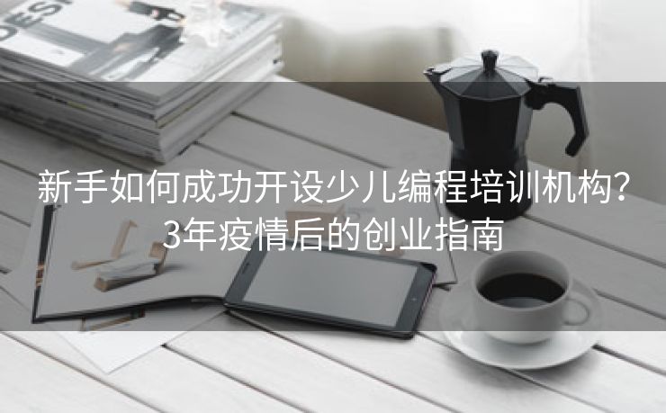 新手如何成功开设少儿编程培训机构?3年疫情后的创业指南 新手如何成功开设少儿编程培训机构?3年疫情后的创业指南