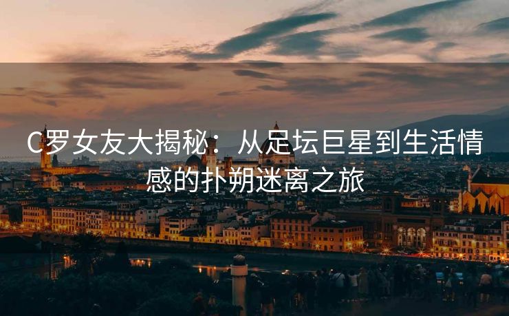 C罗女友大揭秘：从足坛巨星到生活情感的扑朔迷离之旅