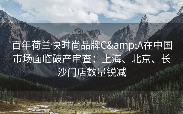 百年荷兰快时尚品牌C&A在中国市场面临破产审查：上海、北京、长沙门店数量锐减