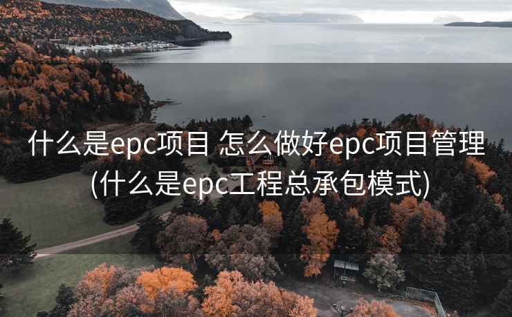 什么是epc项目 怎么做好epc项目管理 (什么是epc工程总承包模式)