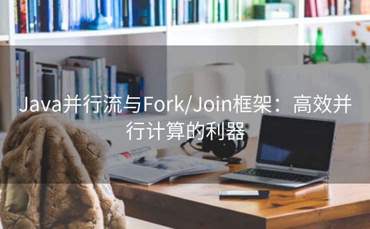 Java并行流与Fork/Join框架：高效并行计算的利器