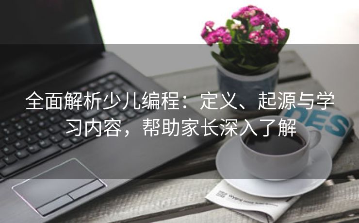 全面解析少儿编程：定义、起源与学习内容，帮助家长深入了解