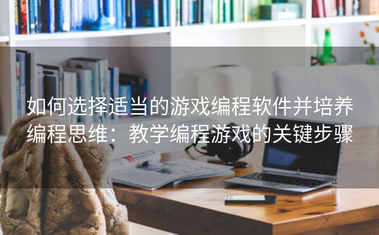 如何选择适当的游戏编程软件并培养编程思维：教学编程游戏的关键步骤