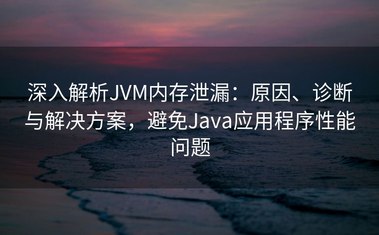 深入解析JVM内存泄漏：原因、诊断与解决方案，避免Java应用程序性能问题