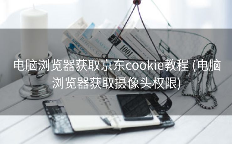 电脑浏览器获取京东cookie教程 (电脑浏览器获取摄像头权限) 电脑浏览器获取京东cookie教程 (电脑浏览器获取摄像头权限)