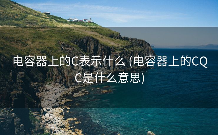 电容器上的C表示什么 (电容器上的CQC是什么意思)