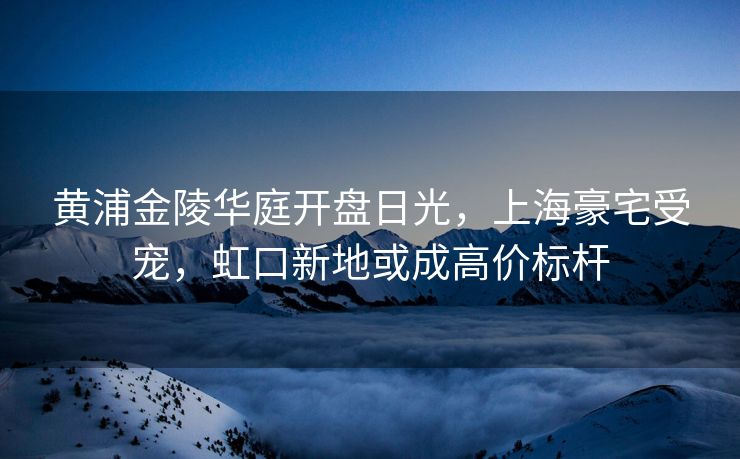 黄浦金陵华庭开盘日光,上海豪宅受宠,虹口新地或成高价标杆 黄浦金陵华庭开盘日光,上海豪宅受宠,虹口新地或成高价标杆