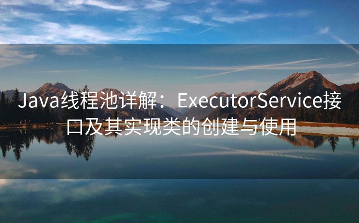 Java线程池详解：ExecutorService接口及其实现类的创建与使用