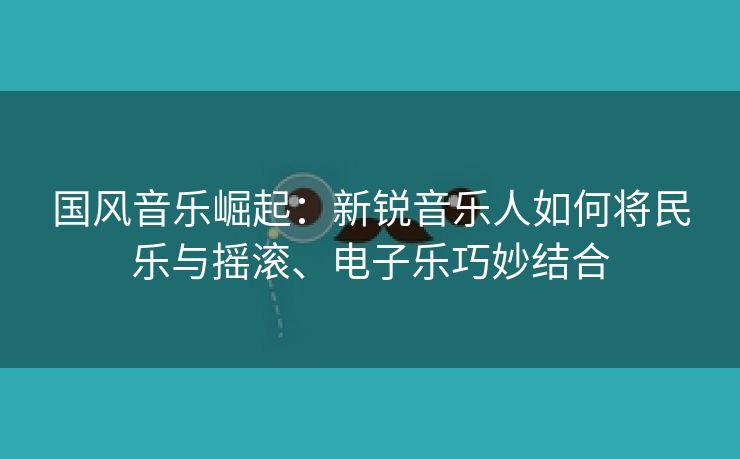国风音乐崛起：新锐音乐人如何将民乐与摇滚、电子乐巧妙结合