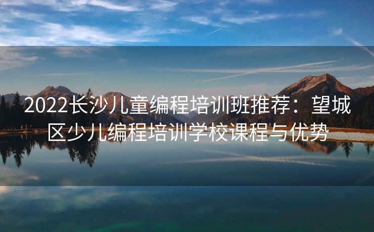 2022长沙儿童编程培训班推荐：望城区少儿编程培训学校课程与优势