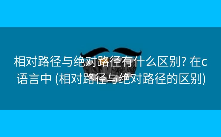 相对路径与绝对路径有什么区别? 在c语言中 (相对路径与绝对路径的区别)