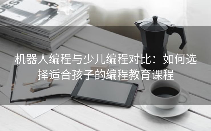 机器人编程与少儿编程对比：如何选择适合孩子的编程教育课程